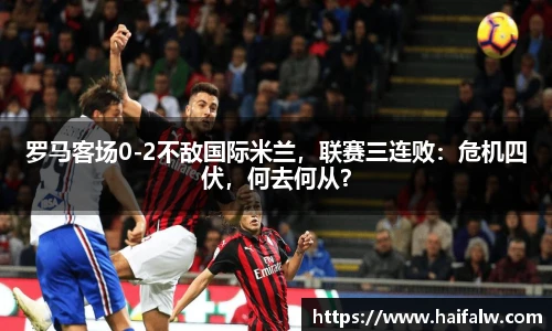 罗马客场0-2不敌国际米兰，联赛三连败：危机四伏，何去何从？
