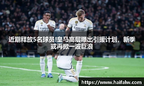 近期释放5名球员!皇马高层曝出引援计划，新季或再掀一波巨浪